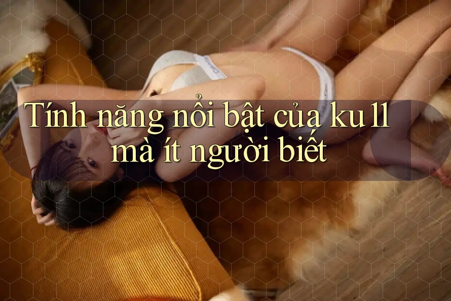Tính năng nổi bật của ku11 mà ít người biết Tính năng nổi bật của ku11 mà ít người biết