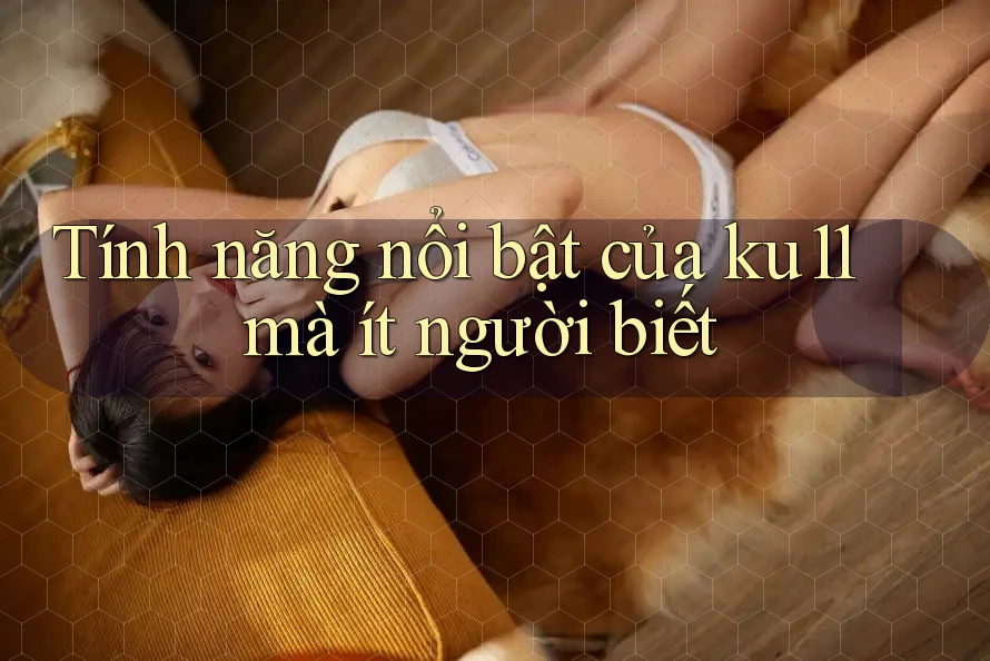 Tính năng nổi bật của ku11 mà ít người biết Tính năng nổi bật của ku11 mà ít người biết