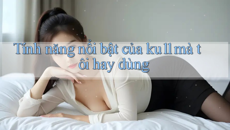 Tính năng nổi bật của ku11 mà tôi hay dùng Tính năng nổi bật của ku11 mà tôi hay dùng