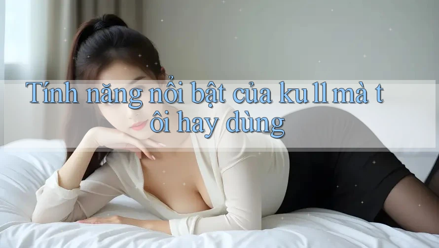 Tính năng nổi bật của ku11 mà tôi hay dùng Tính năng nổi bật của ku11 mà tôi hay dùng