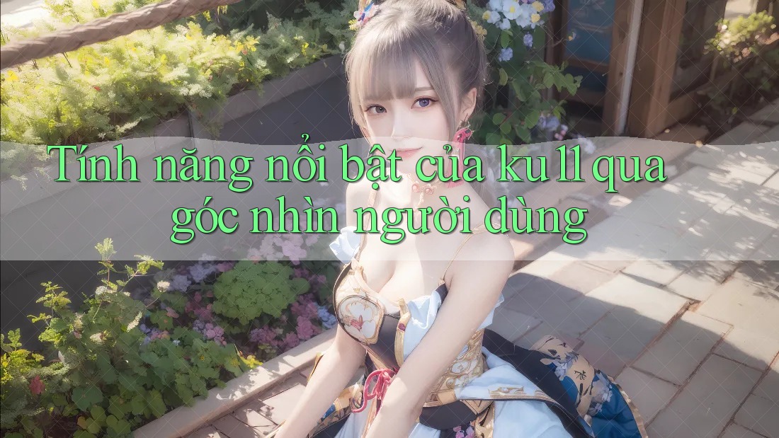 Tính năng nổi bật của ku11 qua góc nhìn người dùng Tính năng nổi bật của ku11 qua góc nhìn người dùng