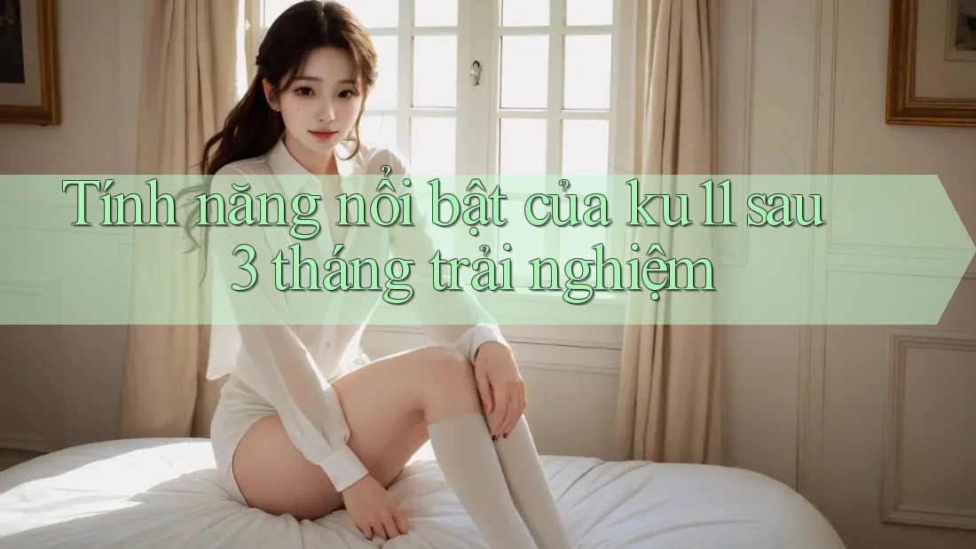 Tính năng nổi bật của ku11 sau 3 tháng trải nghiệm Tính năng nổi bật của ku11 sau 3 tháng trải nghiệm