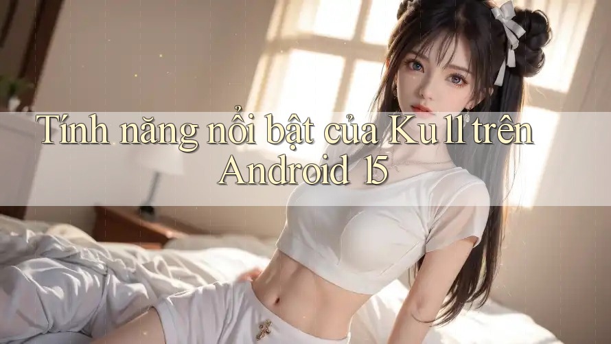 Tính năng nổi bật của Ku11 trên Android 15 Tính năng nổi bật của Ku11 trên Android 15
