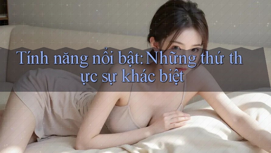 Tính năng nổi bật - những thứ thực sự khác biệt Tính năng nổi bật - những thứ thực sự khác biệt