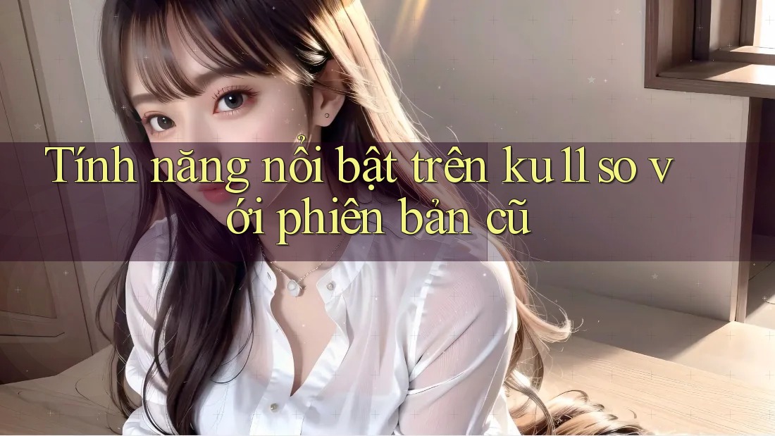 Tính năng nổi bật trên ku11 so với phiên bản cũ Tính năng nổi bật trên ku11 so với phiên bản cũ