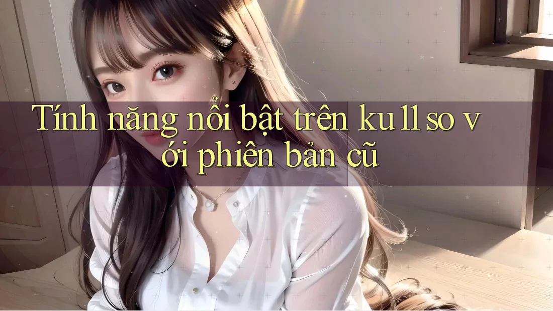 Tính năng nổi bật trên ku11 so với phiên bản cũ Tính năng nổi bật trên ku11 so với phiên bản cũ