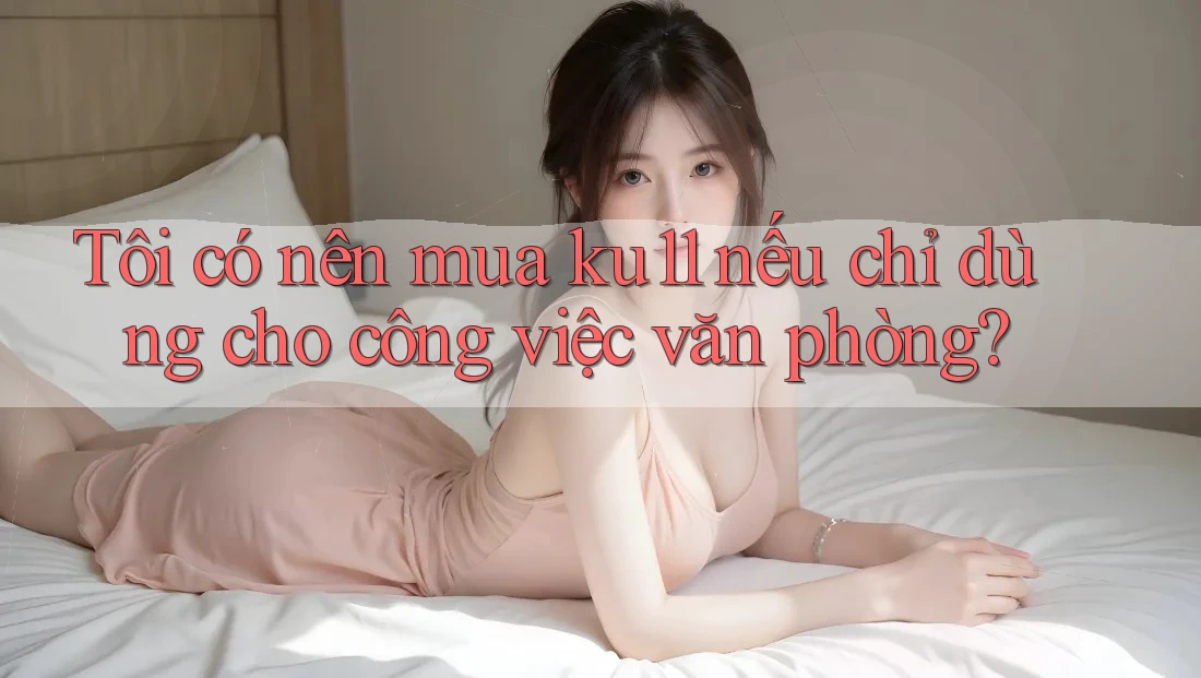 Tôi có nên mua ku11 nếu chỉ dùng cho công việc văn phòng? Tôi có nên mua ku11 nếu chỉ dùng cho công việc văn phòng?