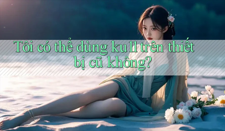 Tôi có thể dùng ku11 trên thiết bị cũ không?