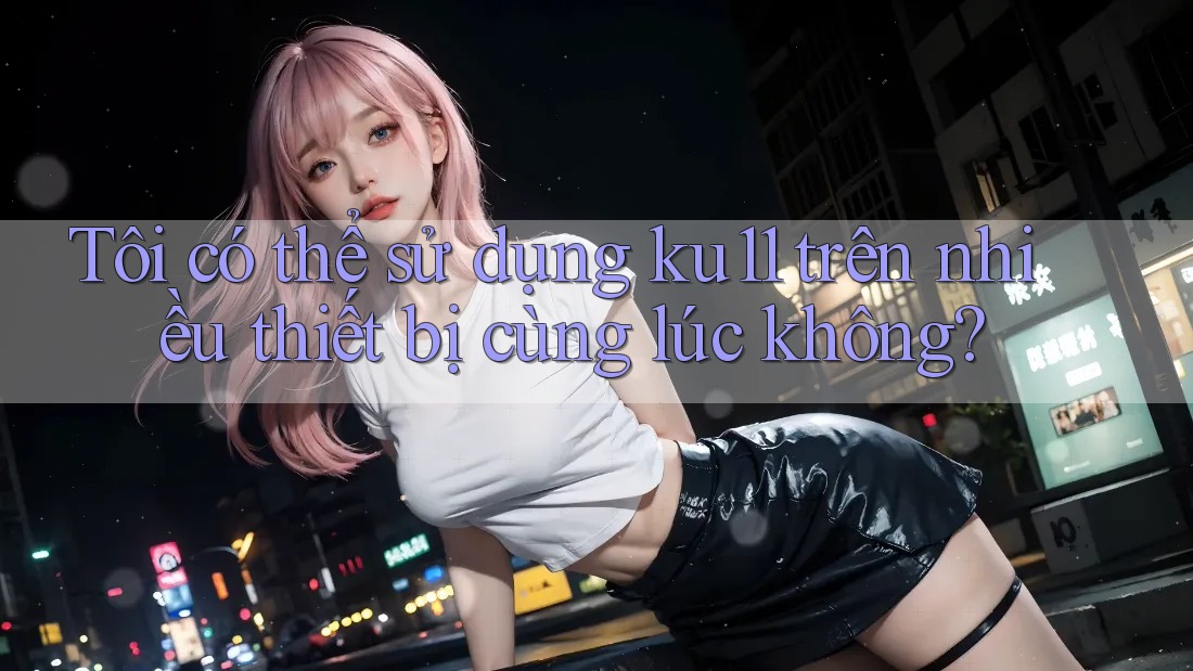 Tôi có thể sử dụng ku11 trên nhiều thiết bị cùng lúc không? Tôi có thể sử dụng ku11 trên nhiều thiết bị cùng lúc không?