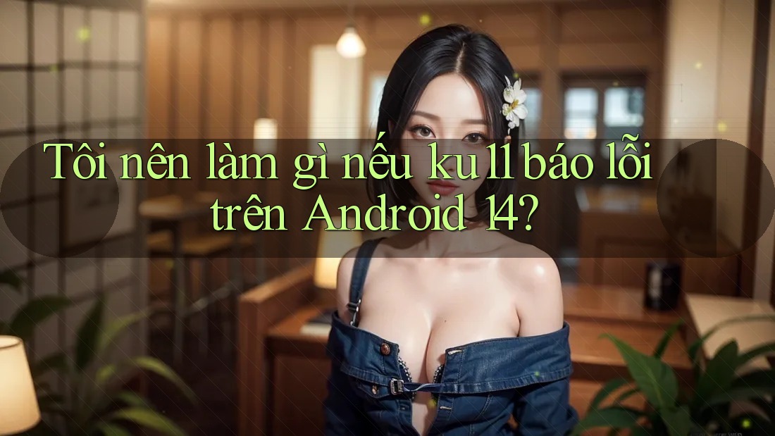 Tôi nên làm gì nếu ku11 báo lỗi trên Android 14?