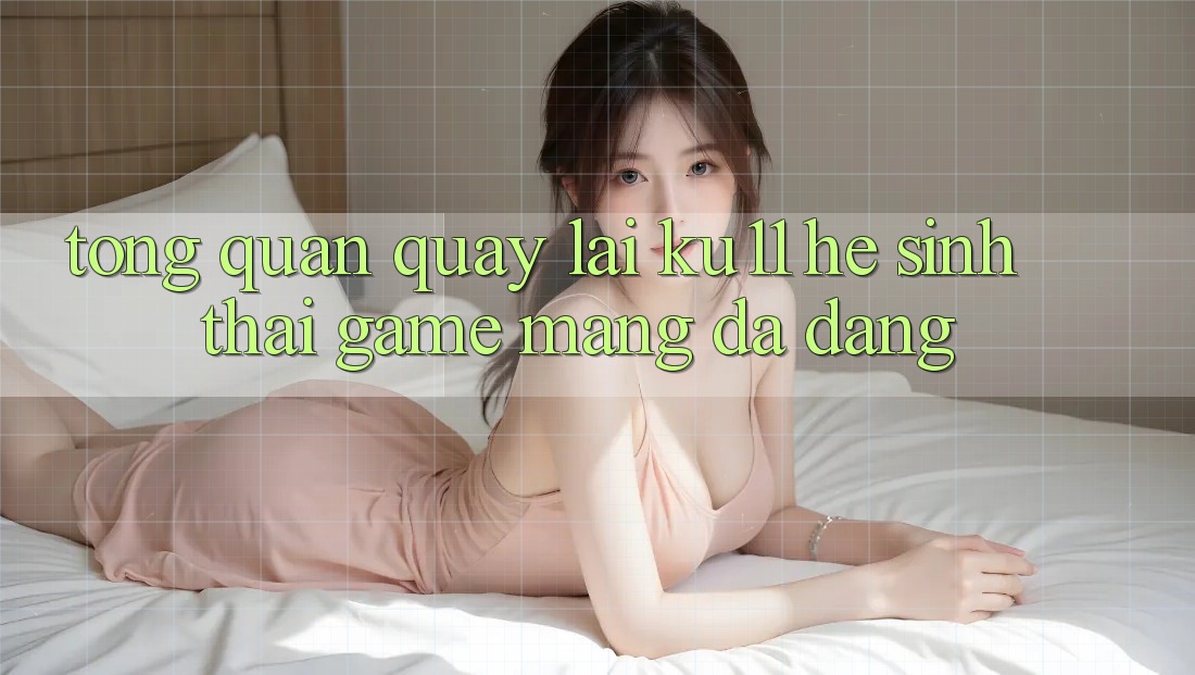 Tổng Quan Quay lại Ku11 - Hệ Sinh Thái Game mạng Đa Dạng Tổng Quan Quay lại Ku11 - Hệ Sinh Thái Game mạng Đa Dạng