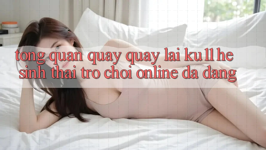 Tổng Quan Quay quay lại Ku11 - Hệ Sinh Thái Trò chơi Online Đa Dạng Tổng Quan Quay quay lại Ku11 - Hệ Sinh Thái Trò chơi Online Đa Dạng