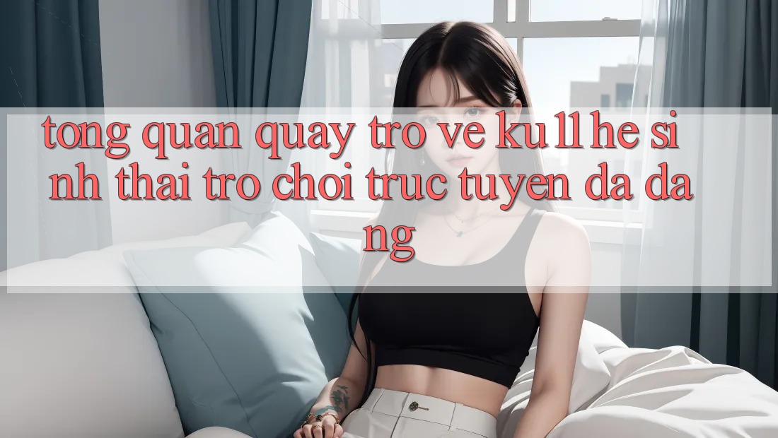 Tổng Quan Quay trở về Ku11 - Hệ Sinh Thái Trò chơi trực tuyến Đa Dạng Tổng Quan Quay trở về Ku11 - Hệ Sinh Thái Trò chơi trực tuyến Đa Dạng