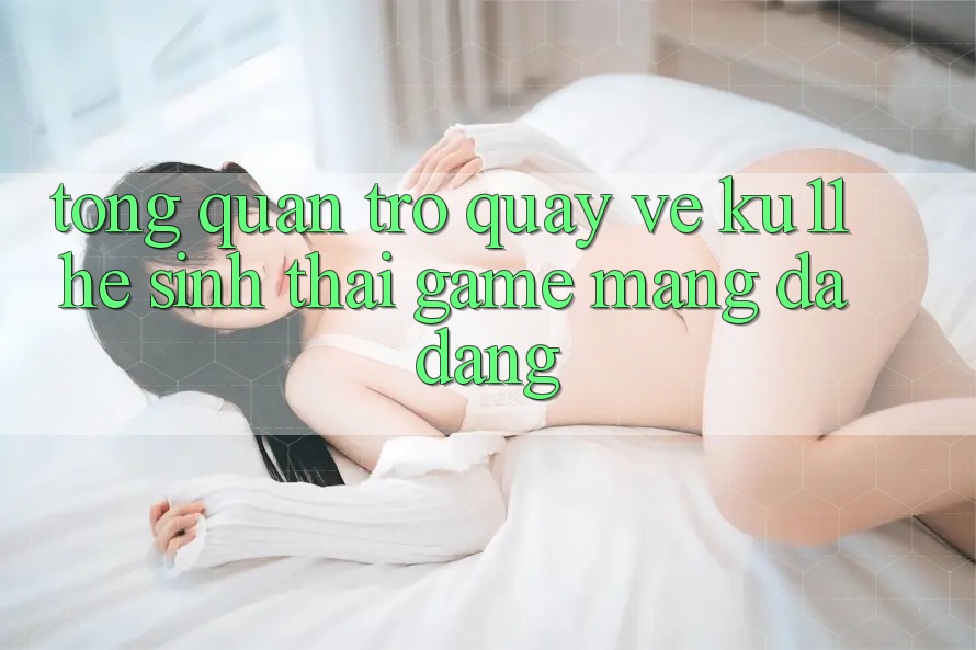 Tổng Quan Trở quay về Ku11 - Hệ Sinh Thái Game mạng Đa Dạng Tổng Quan Trở quay về Ku11 - Hệ Sinh Thái Game mạng Đa Dạng