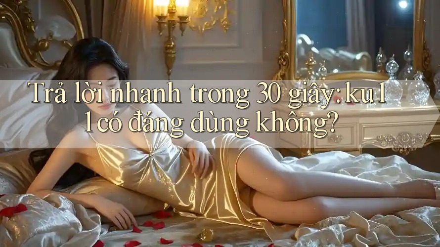 Trả lời nhanh trong 30 giây: ku11 có đáng dùng không?