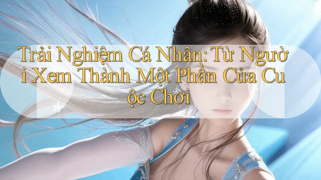 Trải Nghiệm Cá Nhân: Từ Người Xem Thành Một Phần Của Cuộc Chơi