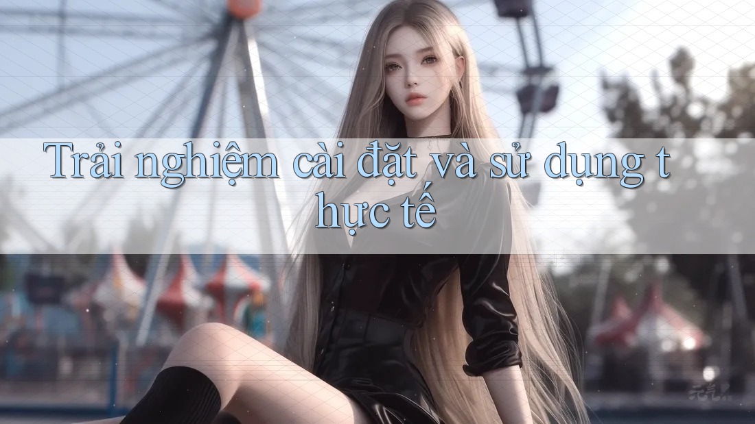 Trải nghiệm cài đặt và sử dụng thực tế Trải nghiệm cài đặt và sử dụng thực tế