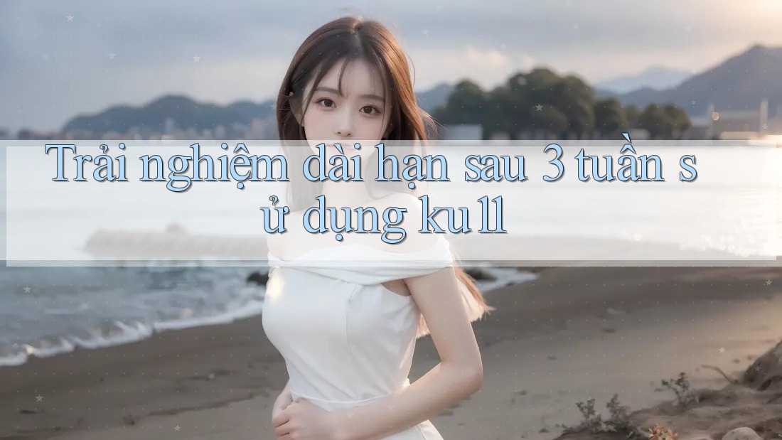 Trải nghiệm dài hạn sau 3 tuần sử dụng ku11 Trải nghiệm dài hạn sau 3 tuần sử dụng ku11
