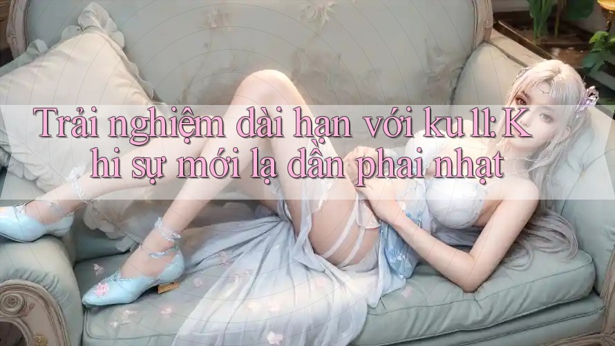 Trải nghiệm dài hạn với ku11: Khi sự mới lạ dần phai nhạt Trải nghiệm dài hạn với ku11: Khi sự mới lạ dần phai nhạt