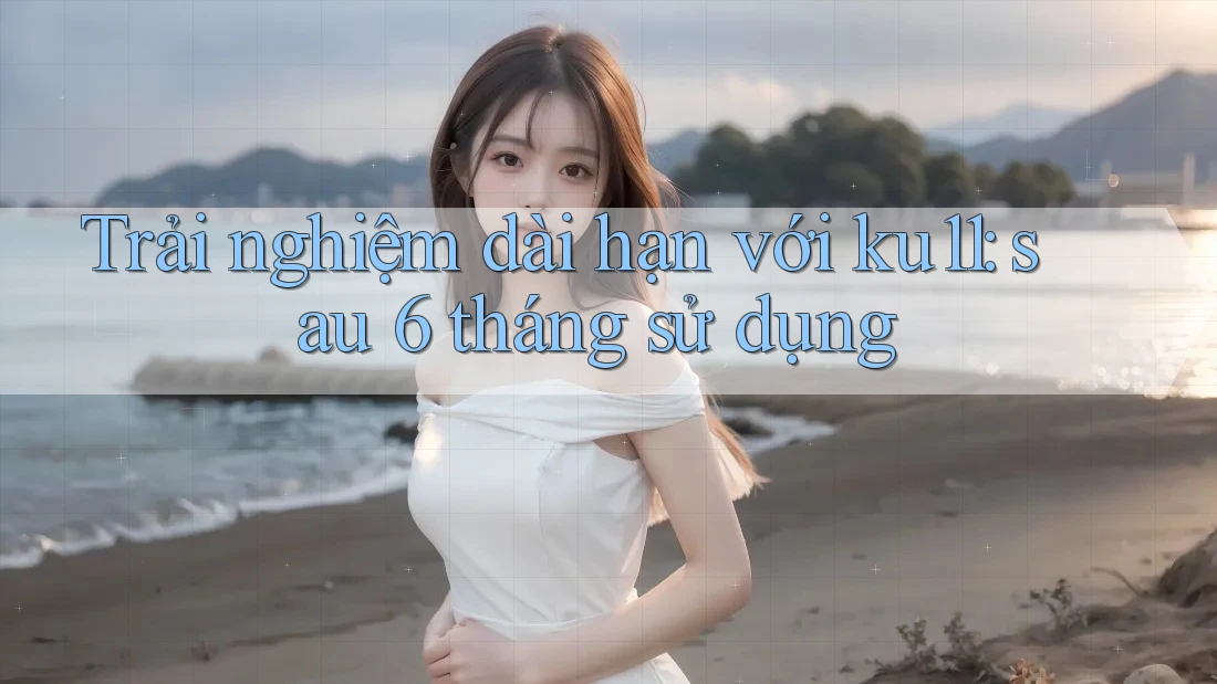Trải nghiệm dài hạn với ku11: sau 6 tháng sử dụng Trải nghiệm dài hạn với ku11: sau 6 tháng sử dụng
