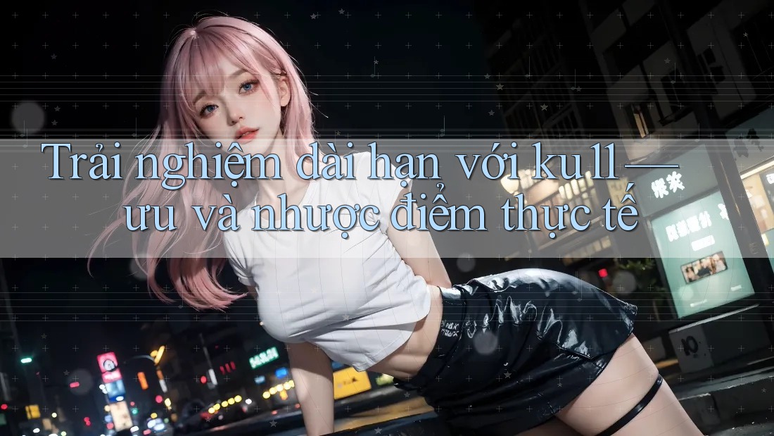 Trải nghiệm dài hạn với ku11 — ưu và nhược điểm thực tế