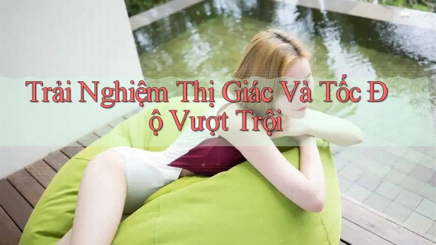Trải Nghiệm Thị Giác Và Tốc Độ Vượt Trội