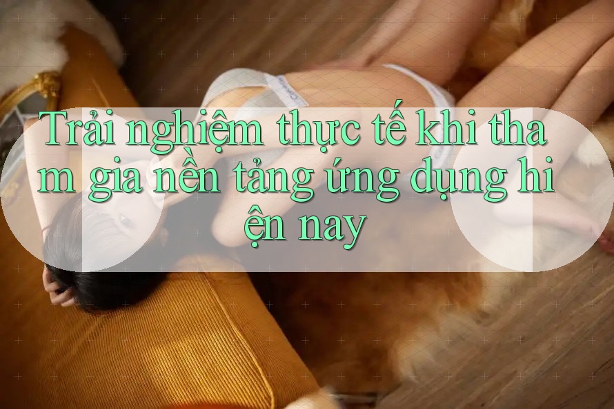 Trải nghiệm thực tế khi tham gia nền tảng ứng dụng hiện nay