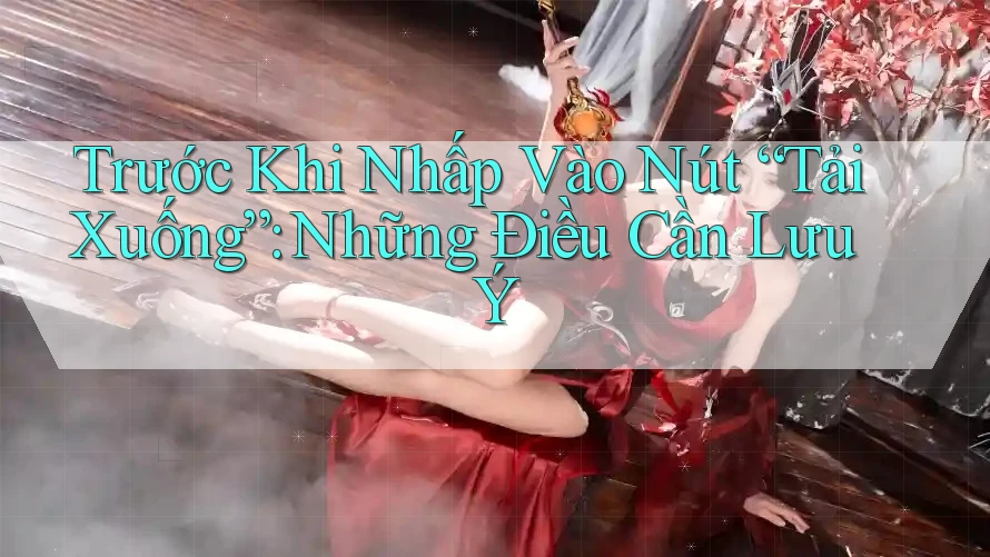 Trước Khi Nhấp Vào Nút “Tải Xuống”: Những Điều Cần Lưu Ý