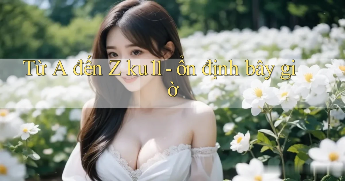 Từ A đến Z ku11   ổn định bây giờ