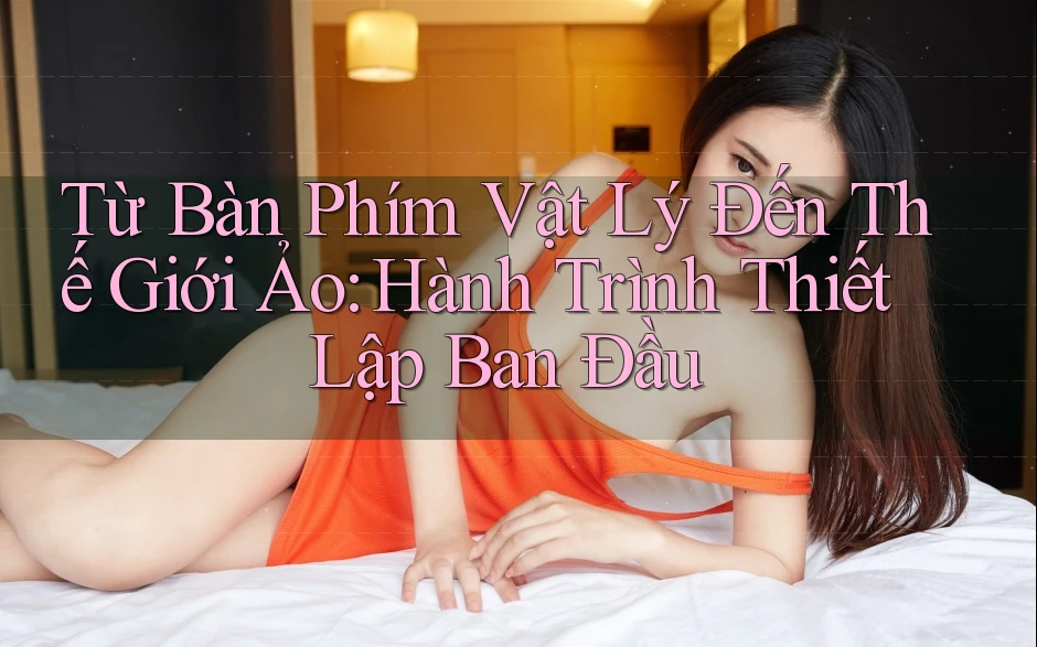 Từ Bàn Phím Vật Lý Đến Thế Giới Ảo: Hành Trình Thiết Lập Ban Đầu