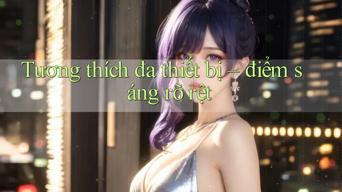Tương thích đa thiết bị – điểm sáng rõ rệt Tương thích đa thiết bị – điểm sáng rõ rệt