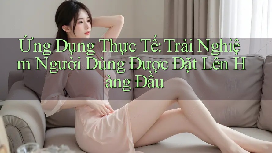 Ứng Dụng Thực Tế: Trải Nghiệm Người Dùng Được Đặt Lên Hàng Đầu Ứng Dụng Thực Tế: Trải Nghiệm Người Dùng Được Đặt Lên Hàng Đầu