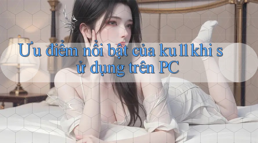 Ưu điểm nổi bật của ku11 khi sử dụng trên PC Ưu điểm nổi bật của ku11 khi sử dụng trên PC
