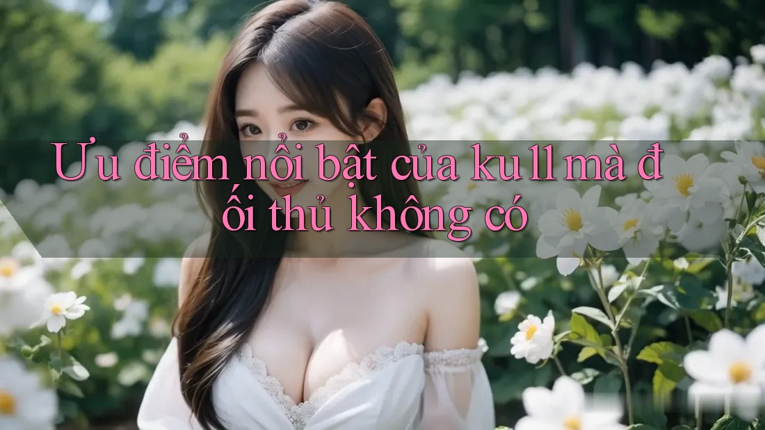 Ưu điểm nổi bật của ku11 mà đối thủ không có Ưu điểm nổi bật của ku11 mà đối thủ không có