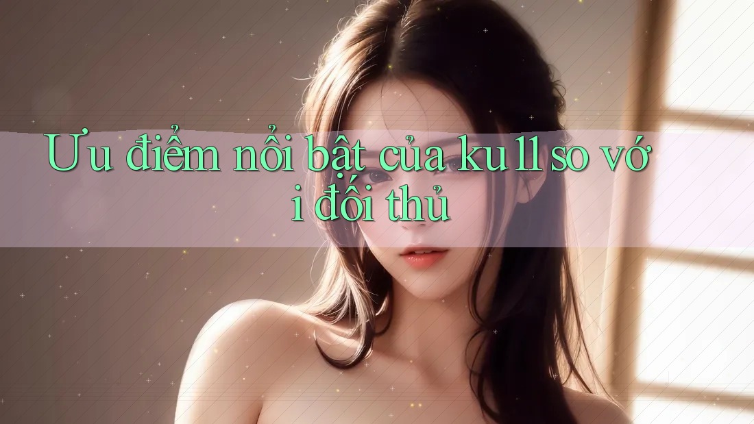 Ưu điểm nổi bật của ku11 so với đối thủ Ưu điểm nổi bật của ku11 so với đối thủ