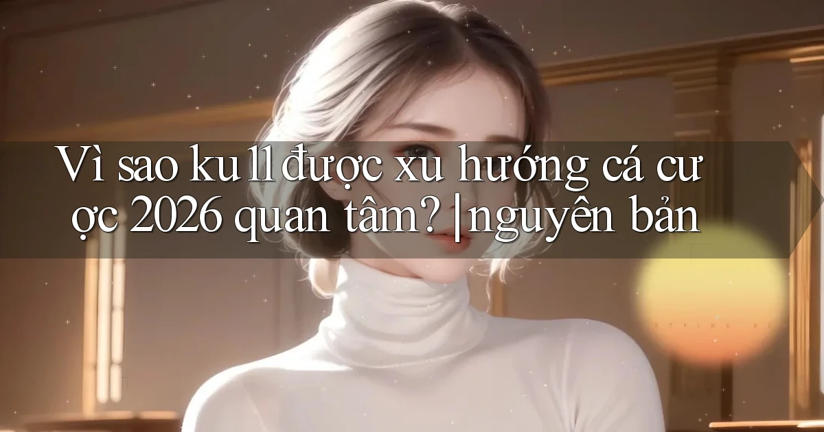 Vì sao ku11 được xu hướng cá cược 2026 quan tâm nguyên bản