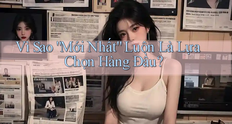 Vì Sao “Mới Nhất” Luôn Là Lựa Chọn Hàng Đầu? Vì Sao “Mới Nhất” Luôn Là Lựa Chọn Hàng Đầu?