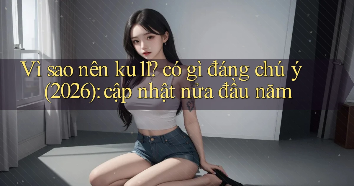 Vì sao nên ku11 có gì đáng chú ý (2026) cập nhật nửa đầu năm
