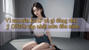 Vì sao nên ku11 có gì đáng chú ý (2026) cập nhật nửa đầu năm