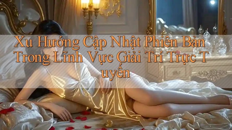Xu Hướng Cập Nhật Phiên Bản Trong Lĩnh Vực Giải Trí Trực Tuyến Xu Hướng Cập Nhật Phiên Bản Trong Lĩnh Vực Giải Trí Trực Tuyến