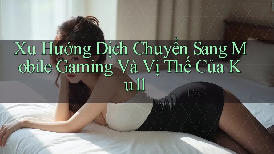 Xu Hướng Dịch Chuyển Sang Mobile Gaming Và Vị Thế Của Ku11 Xu Hướng Dịch Chuyển Sang Mobile Gaming Và Vị Thế Của Ku11
