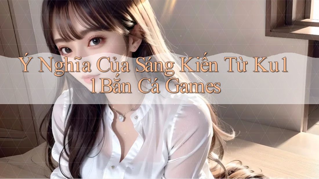 Ý Nghĩa Của Sáng Kiến Từ Ku11 Bắn Cá Games